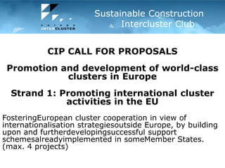 Mersin Regional innovation forumMersin, Turkey – 21 December 2010 Sustainable Construction      	  Intercluster Club CIP CALL FOR PROPOSALS Promotion and development of world-class clusters in Europe   Strand 1: Promoting international cluster activities in the EU FosteringEuropean cluster cooperation in view of internationalisation strategiesoutside Europe, by building upon and furtherdevelopingsuccessful support schemesalreadyimplemented in someMember States.  (max. 4 projects) 