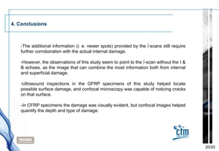 4. Conclusions



   -The additional information (i. e. newer spots) provided by the ∫-scans still require
   further corroboration with the actual internal damage.

   -However, the observations of this study seem to point to the ∫-scan without the I &
   B echoes, as the image that can combine the most information both from internal
   and superficial damage.

   -Ultrasound inspections in the GFRP specimens of this study helped locate
   possible surface damage, and confocal microscopy was capable of noticing cracks
   on that surface.

   -In CFRP specimens the damage was visually evident, but confocal images helped
   quantify the depth and type of damage.




                                                                                           20/20
 