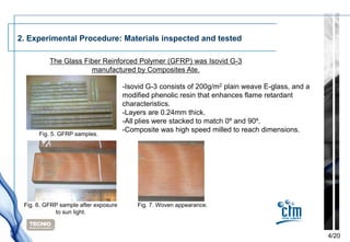 2. Experimental Procedure: Materials inspected and tested

          The Glass Fiber Reinforced Polymer (GFRP) was Isovid G-3
                      manufactured by Composites Ate.

                                      -Isovid G-3 consists of 200g/m2 plain weave E-glass, and a
                                      modified phenolic resin that enhances flame retardant
                                      characteristics.
                                      -Layers are 0.24mm thick.
                                      -All plies were stacked to match 0º and 90º.
                                      -Composite was high speed milled to reach dimensions.
      Fig. 5. GFRP samples.




 Fig. 6. GFRP sample after exposure       Fig. 7. Woven appearance.
            to sun light.



                                                                                                   4/20
 