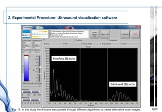 2. Experimental Procedure: Ultrasound visualization software




                                    Interface (I) echo




                                                                                     Back-wall (B) echo




  Fig. 16. In this study the A-scans was passed through different algorithms to create alternative scan images.   9/20
 