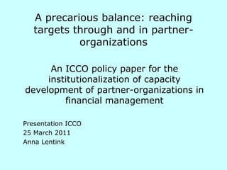 A precarious balance: reaching targets through and in partner- organizations An ICCO policy paper for the institutionalization of capacity development of partner-organizations in financial management Presentation ICCO 25 March 2011 Anna Lentink 
