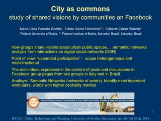 ICCSA - Cities, Technology and Planning, University of Minho, Guimarães, jun 30 / jul 03 de 2014
City as commons
study of shared visions by communities on Facebook
Maria Célia Furtado Rocha*, Pablo Vieira Florentino**, Gilberto Corso Pereira*
*Federal University of Bahia, ** Federal Institute of Bahia, Salvador, Brazil, Salvador, Brazil
1
How groups share visions about urban public spaces… semantic networks
analysis from interactions on digital social networks (DSN)
Point of view: “expanded participation” - scope heterogeneous and
multidirectional
The main ideas expressed in the content of posts and discussions in
Facebook group pages from two groups in Italy and in Brazil
Analisys: Semantic Networks (networks of words). Identify most important
word pairs, words with higher centrality metrics
!
 