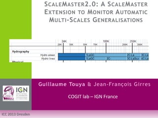 SCALEMASTER2.0: A SCALEMASTER EXTENSION TO MONITOR AUTOMATIC MULTI-SCALES GENERALISATIONS 
Guillaume Touya & Jean-François Girres 
ICC 2013 Dresden 
COGIT lab – IGN France  