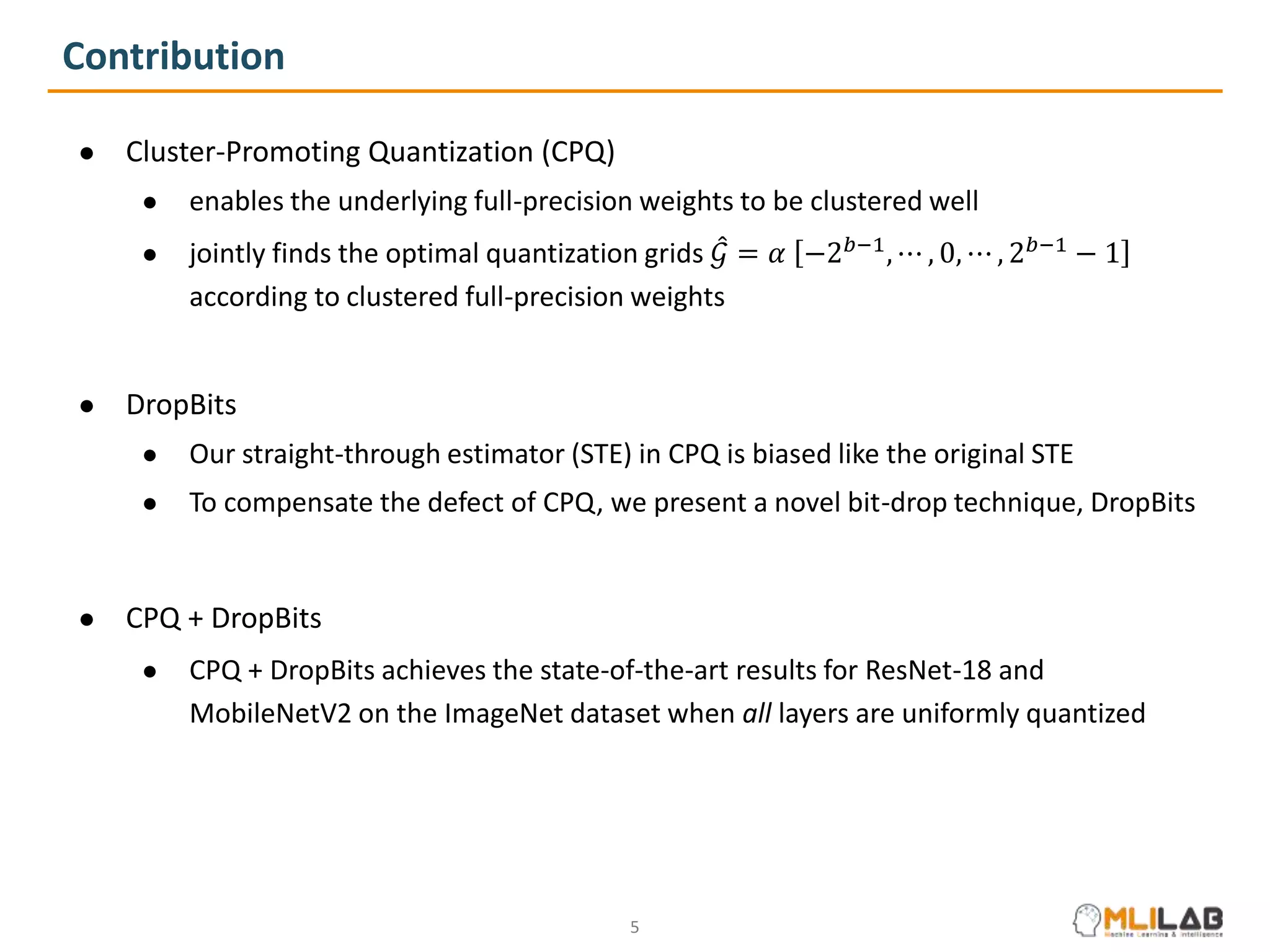 Contribution
● Cluster-Promoting Quantization (CPQ)
● enables the underlying full-precision weights to be clustered well
● jointly finds the optimal quantization grids 𝒢 = 𝛼 −2𝑏−1
, ⋯ , 0, ⋯ , 2𝑏−1
− 1
according to clustered full-precision weights
● DropBits
● Our straight-through estimator (STE) in CPQ is biased like the original STE
● To compensate the defect of CPQ, we present a novel bit-drop technique, DropBits
● CPQ + DropBits
● CPQ + DropBits achieves the state-of-the-art results for ResNet-18 and
MobileNetV2 on the ImageNet dataset when all layers are uniformly quantized
5
 