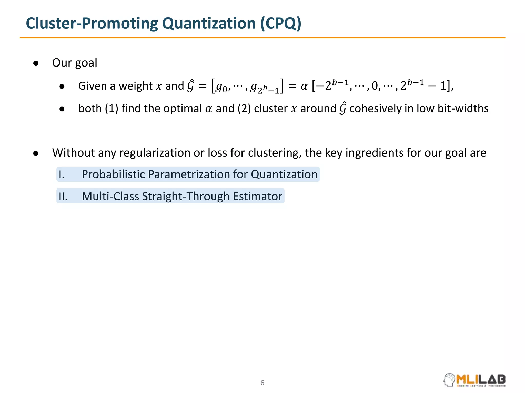 Cluster-Promoting Quantization (CPQ)
● Our goal
● Given a weight 𝑥 and 𝒢 = 𝑔0, ⋯ , 𝑔2𝑏−1 = 𝛼 −2𝑏−1
, ⋯ , 0, ⋯ , 2𝑏−1
− 1 ,
● both (1) find the optimal 𝛼 and (2) cluster 𝑥 around 𝒢 cohesively in low bit-widths
● Without any regularization or loss for clustering, the key ingredients for our goal are
I. Probabilistic Parametrization for Quantization
II. Multi-Class Straight-Through Estimator
6
 