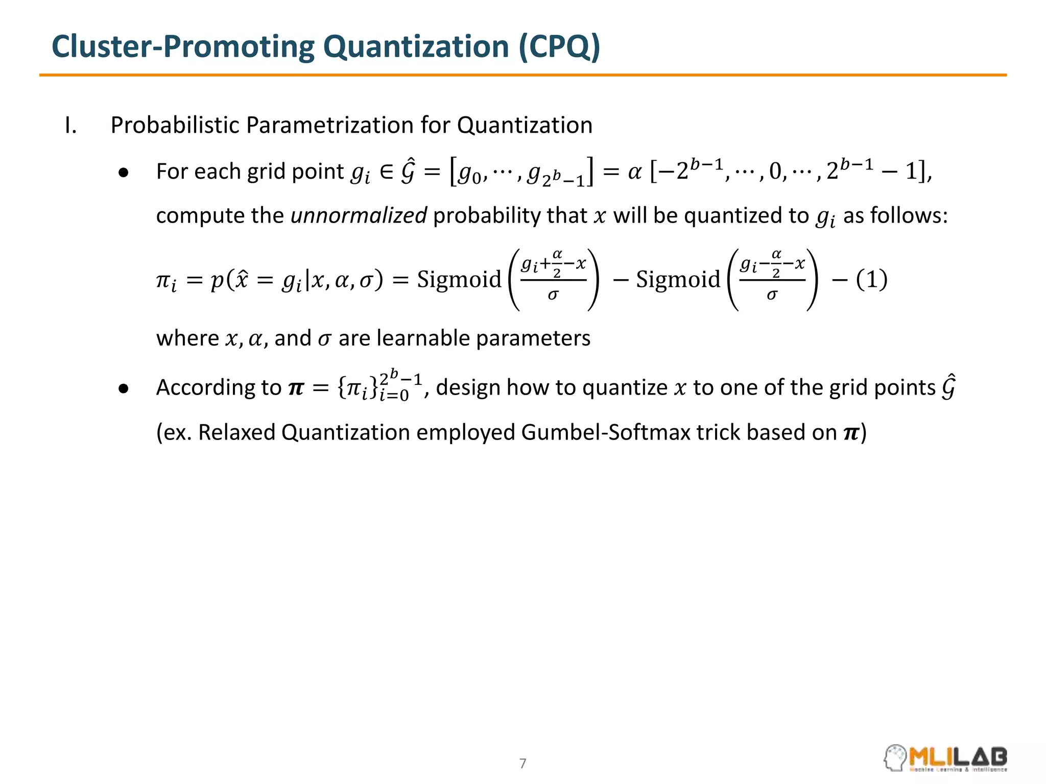 Cluster-Promoting Quantization (CPQ)
I. Probabilistic Parametrization for Quantization
● For each grid point 𝑔𝑖 ∈ 𝒢 = 𝑔0, ⋯ , 𝑔2𝑏−1 = 𝛼 −2𝑏−1
, ⋯ , 0, ⋯ , 2𝑏−1
− 1 ,
● compute the unnormalized probability that 𝑥 will be quantized to 𝑔𝑖 as follows:
𝜋𝑖 = 𝑝 𝑥 = 𝑔𝑖 𝑥, 𝛼, 𝜎 = Sigmoid
𝑔𝑖+
𝛼
2
−𝑥
𝜎
− Sigmoid
𝑔𝑖−
𝛼
2
−𝑥
𝜎
− 1
● where 𝑥, 𝛼, and 𝜎 are learnable parameters
● According to 𝝅 = 𝜋𝑖 𝑖=0
2𝑏−1
, design how to quantize 𝑥 to one of the grid points 𝒢
● (ex. Relaxed Quantization employed Gumbel-Softmax trick based on 𝝅)
7
 