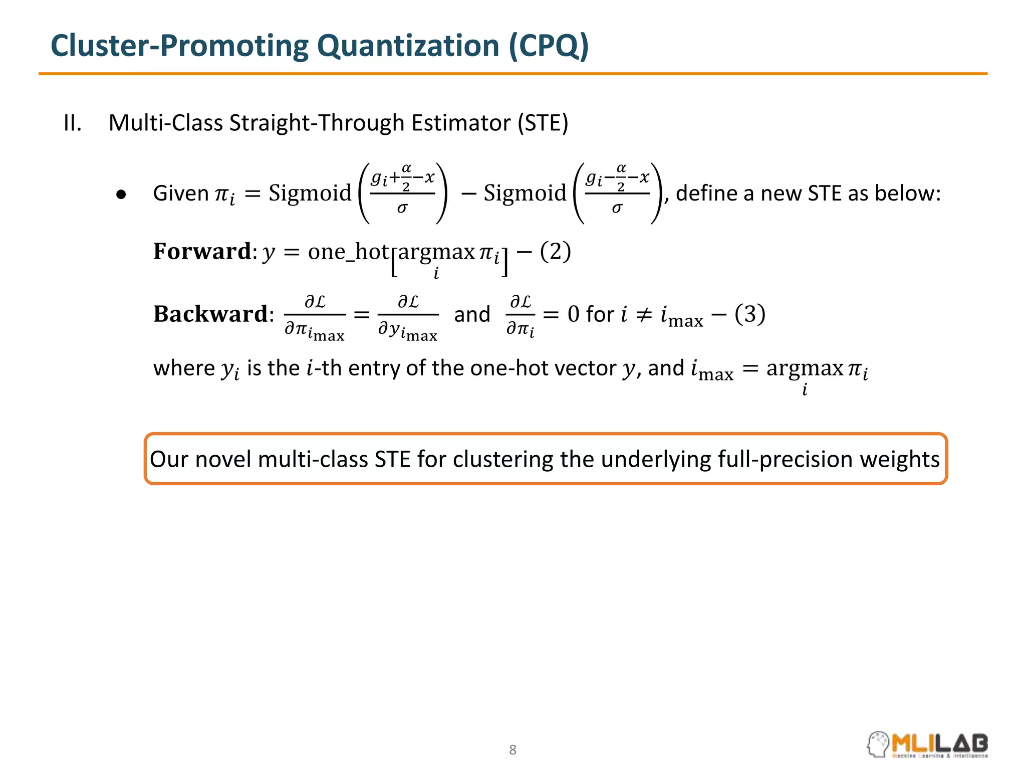Cluster-Promoting Quantization (CPQ)
II. Multi-Class Straight-Through Estimator (STE)
● Given 𝜋𝑖 = Sigmoid
𝑔𝑖+
𝛼
2
−𝑥
𝜎
− Sigmoid
𝑔𝑖−
𝛼
2
−𝑥
𝜎
, define a new STE as below:
𝐅𝐨𝐫𝐰𝐚𝐫𝐝: 𝑦 = one_hot argmax
𝑖
𝜋𝑖 − 2
𝐁𝐚𝐜𝐤𝐰𝐚𝐫𝐝:
𝜕ℒ
𝜕𝜋𝑖max
=
𝜕ℒ
𝜕𝑦𝑖max
and
𝜕ℒ
𝜕𝜋𝑖
= 0 for 𝑖 ≠ 𝑖max − 3
where 𝑦𝑖 is the 𝑖-th entry of the one-hot vector 𝑦, and 𝑖max = argmax
𝑖
𝜋𝑖
Our novel multi-class STE for clustering the underlying full-precision weights
8
 
