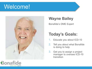 Wayne Bailey
Bonafide’s DME Expert
Today’s Goals:
1. Educate you about ICD-10
2. Tell you about what Bonafide
is doing to help
3. Get you to assign a project
manager to oversee ICD-10
transition
Welcome!
 