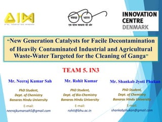 “New Generation Catalysts for Facile Decontamination
of Heavily Contaminated Industrial and Agricultural
Waste-Water Targeted for the Cleaning of Ganga”
TEAM 5. IN3
PhD Student,
Dept. of Chemistry
Banaras Hindu University
E-mail:
neerajkumarsah5@gmail.com
Mr. Neeraj Kumar Sah
PhD Student,
Dept. of Bio-Chemistry
Banaras Hindu University
E-mail:
rohit@bhu.ac.in
Mr. Rohit Kumar Mr. Shankab Jyoti Phukan
PhD Student,
Dept. of Chemistry
Banaras Hindu University
E-mail:
shankabphukan@gmail.com
 