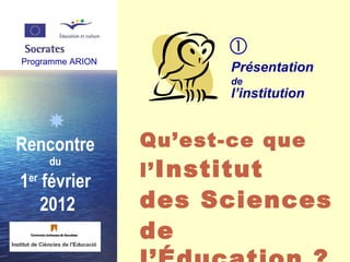 Programme ARION  Rencontre  du   1 er  février  2012 Présentation  de   l’institution Qu’est-ce que  l’ Institut  des Sciences  de l’Éducation ?    Programme ARION 