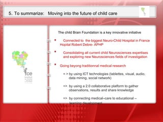 5 .  To summarize:  Moving into the future of child care Our ambition is to set up the first International Research Foundation  on Child Neurosciences  from Fundamental research to translational clinical research  including child neurodevelopmental disabilities The child Brain Foundation is a key innovative initiative      Connected to  the biggest Neuro-Child Hospital in France Hopital Robert Debre- APHP   Consolidating all current child Neurosciences expertises   and exploring new Neurosciences fields of investigation    Going beyong traditionnal medical research    = > by using ICT technologies (tablettes, visual, audio,    data mining, social network)   =>  by using a 2.0 collaborative platform to gather   observations, results and share knowledge   =>  by connecting medical–care to educational – learning development 