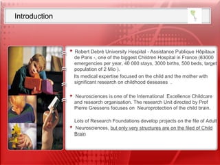 Introduction Robert Debré University Hospital - Assistance Publique Hôpitaux de Paris -, one of the biggest Children Hospital in France (83000 emergencies per year, 40 000 stays, 3000 births, 500 beds, target population of 2 Mio ).  Its medical expertise focused on the child and the mother with significant research on childhood deseases  .  Neurosciences is one of the International  Excellence Childcare and research organisation. The research Unit directed by Prof Pierre Gressens focuses on  Neuroprotection of the child brain.  Lots of Research Foundations develop projects on the file of Adult  Neurosciences,  but only very structures are on the filed of Child Brain 