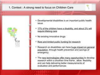 1. Context : A strong need to focus on Children Care Our ambition is to set up the first International Research Foundation  on Child Neurosciences  from Fundamental research to translational clinical research  including child neurodevelopmental disabilities Developmental disabilities is an important public health issue 17% of the children have a disability, and about 2% will require lifelong care No existing innovative drugs Rare and limited public funding for research Research on disabilities can have  huge impact on general population , through health prevention and savings of emergency  The  new technologies offer many opportunities  to develop research within a shorthen time frame , allow  flexibility and can help delivering better measurements of evaluation and performances  