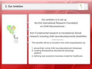 2. Our Ambition Our ambition is to set up the first International Research Foundation  on Child Neurosciences  from Fundamental research to translational clinical research  including child neurodevelopmental disabilities Our ambition is to set up  the first International Research Foundation  on Child Neurosciences :  from Fundamental research to translational clinical research including child neurodevelopmental disabilities --------------- The benefits will be to transform the child hospitalisation by:  1. preventing/ curing child neurodevelopment deseases 2. creating therapeutica-educational exchange   platform  3. defining new economic business model for healthcare    