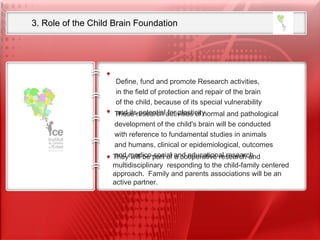 3. Role of the Child Brain Foundation  Our ambition is to set up the first International Research Foundation  on Child Neurosciences  from Fundamental research to translational clinical research  including child neurodevelopmental disabilities Define, fund and promote Research activities, in the field of protection and repair of the brain  of the child, because of its special vulnerability  and its potential for plasticity.  These research activities of normal and pathological  development of the child's brain will be conducted  with reference to fundamental studies in animals  and humans, clinical or epidemiological, outcomes  and medico-social and educational research They will be part of a cooperative research and multidisciplinary   responding to the child-family centered approach.  Family and parents associations will be an active partner. 