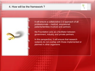 ICE 4. How will be the framework ?  It will ensure a collaborative 2.0 approach of all professionnals – medical, educational,  patients/families involved and partners  the Foundation acts as a facilitator between government, industry and private partners.  In this perspective, it will ensure that research subjects do not overlap with those implemented or planned in other organisms   