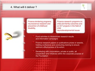 4. What will it deliver ?  Fund activities to disseminate research results  and information campaigns Developing with corporations, private or public, all cooperation and initiatives within the corporate purpose of the Foundation Finance research papers or publications prizes or awards, holding conference and conducting training to ensure optimum effectiveness of its action,  Finance tendering programs neuroscience research and prevention of childhood disability, Finance research programs on child and family outcomes and on ICT projects in the field of child neurodevelopmental issues 