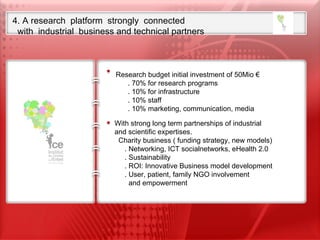 4. A research  platform  strongly  connected  with  industrial  business and technical partners Our ambition is to set up the first International Research Foundation  on Child Neurosciences  from Fundamental research to translational clinical research  including child neurodevelopmental disabilities Research budget initial investment of 50Mio € . 70% for research programs . 10% for infrastructure . 10% staff . 10% marketing, communication, media With strong long term partnerships of industrial    and scientific expertises.    Charity business ( funding strategy, new models) . Networking, ICT socialnetworks, eHealth 2.0 . Sustainability . ROI: Innovative Business model development . User, patient, family NGO involvement  and empowerment 