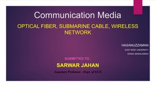 Communication Media
OPTICAL FIBER, SUBMARINE CABLE, WIRELESS
NETWORK
HASANUZZAMAN
EAST WEST UNIVERSITY
DHAKA ,BANGLADESH
SUBMITTED TO :
SARWAR JAHAN
Associate Professor , Dept. of ECE
 