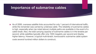 Importance of submarine cables
 As of 2006, overseas satellite links accounted for only 1 percent of international traffic,
while the remainder was carried by undersea cable. The reliability of submarine cables
is high, especially when (as noted above) multiple paths are available in the event of a
cable break. Also, the total carrying capacity of submarine cables is in the terabits per
second, while satellites typically offer only 1000 megabits per second and display
higher latency. However, a typical multi-terabit, transoceanic submarine cable system
costs several hundred million dollars to construct.
 