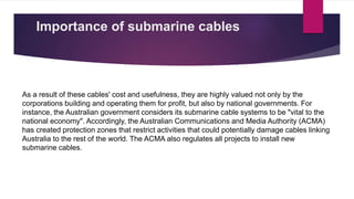 Importance of submarine cables
As a result of these cables' cost and usefulness, they are highly valued not only by the
corporations building and operating them for profit, but also by national governments. For
instance, the Australian government considers its submarine cable systems to be "vital to the
national economy". Accordingly, the Australian Communications and Media Authority (ACMA)
has created protection zones that restrict activities that could potentially damage cables linking
Australia to the rest of the world. The ACMA also regulates all projects to install new
submarine cables.
 