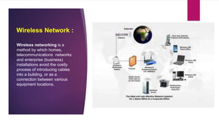 Wireless Network :
Wireless networking is a
method by which homes,
telecommunications networks
and enterprise (business)
installations avoid the costly
process of introducing cables
into a building, or as a
connection between various
equipment locations.
 