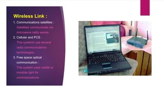 Wireless Link :
1. Communications satellites :
Satellites communicate via
microwave radio waves
2. Cellular and PCS :
This systems use several
radio communications
technologies.
3. Free space optical
communication :
This system uses visible or
invisible light for
communications.
 