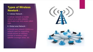 Types of Wireless
Newtork :
5. Cellular Network :
A cellular network or mobile
network is a radio network
distributed over land areas called
cells.
6. Global area Network :
A Global area network (GAN) is a
network used for supporting
mobile across an arbitrary
number of wireless LANs,
satellite coverage areas, etc.
 