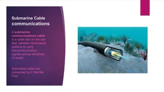 Submarine Cable
communications
A submarine
communications cable
is a cable laid on the sea
bed between land-based
stations to carry
telecommunication
signals across stretches
of ocean.
Submarine cable are
connected by C We Me
Four.
 
