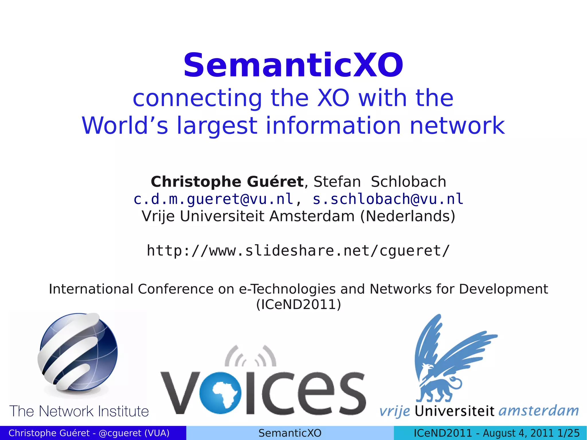 SemanticXO
                   connecting the XO with the
               World’s largest information network

                            Christophe Guéret, Stefan Schlobach
                          c.d.m.gueret@vu.nl, s.schlobach@vu.nl
                           Vrije Universiteit Amsterdam (Nederlands)

                             http://www.slideshare.net/cgueret/

        International Conference on e-Technologies and Networks for Development
                                       (ICeND2011)




Christophe Guéret - @cgueret (VUA)       SemanticXO          ICeND2011 - August 4, 2011 1/25
 