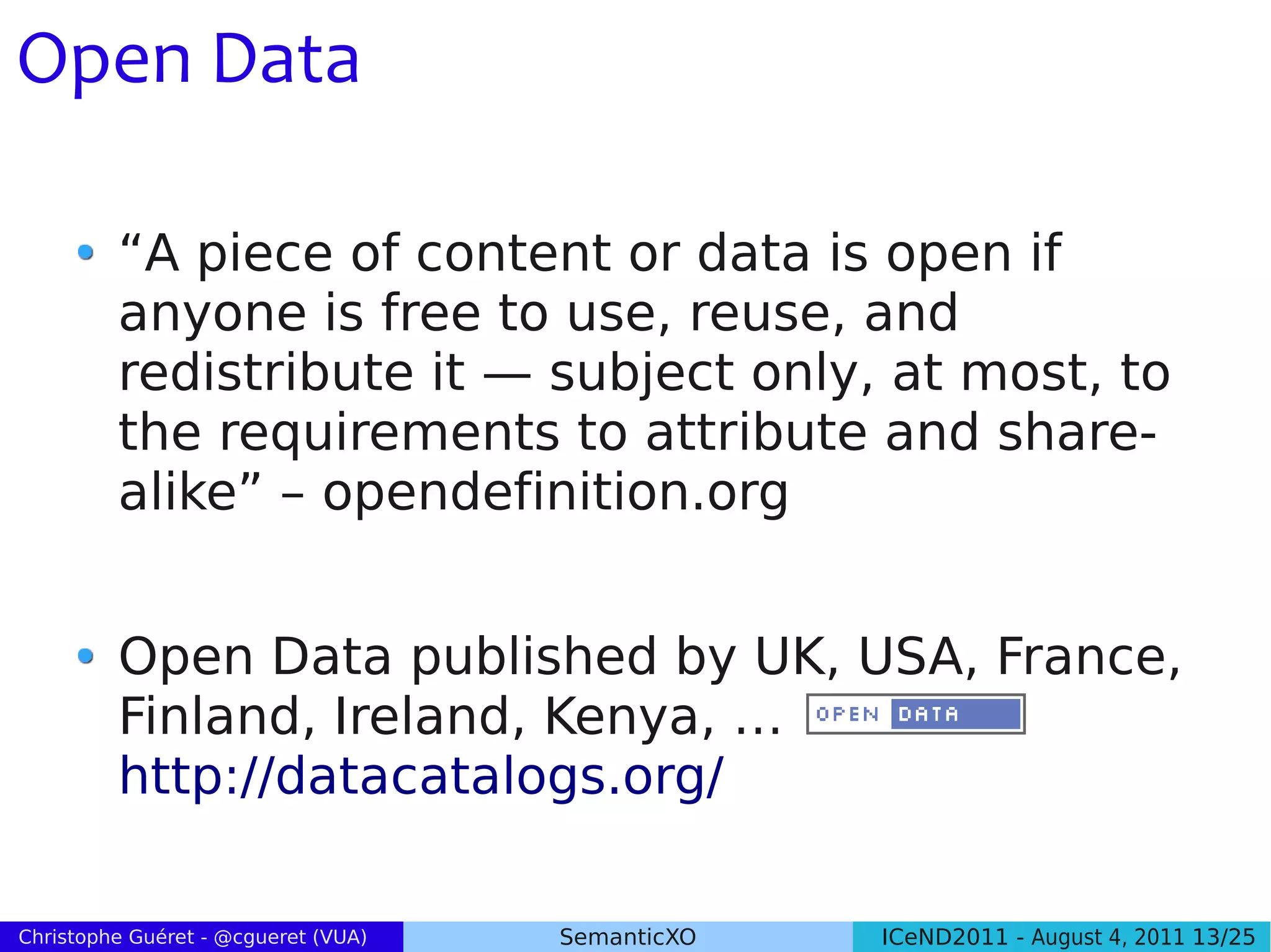 Open Data

         “A piece of content or data is open if
         anyone is free to use, reuse, and
         redistribute it — subject only, at most, to
         the requirements to attribute and share-
         alike” – opendefinition.org


         Open Data published by UK, USA, France,
         Finland, Ireland, Kenya, …
         http://datacatalogs.org/

Christophe Guéret - @cgueret (VUA)   SemanticXO   ICeND2011 - August 4, 2011 13/25
 