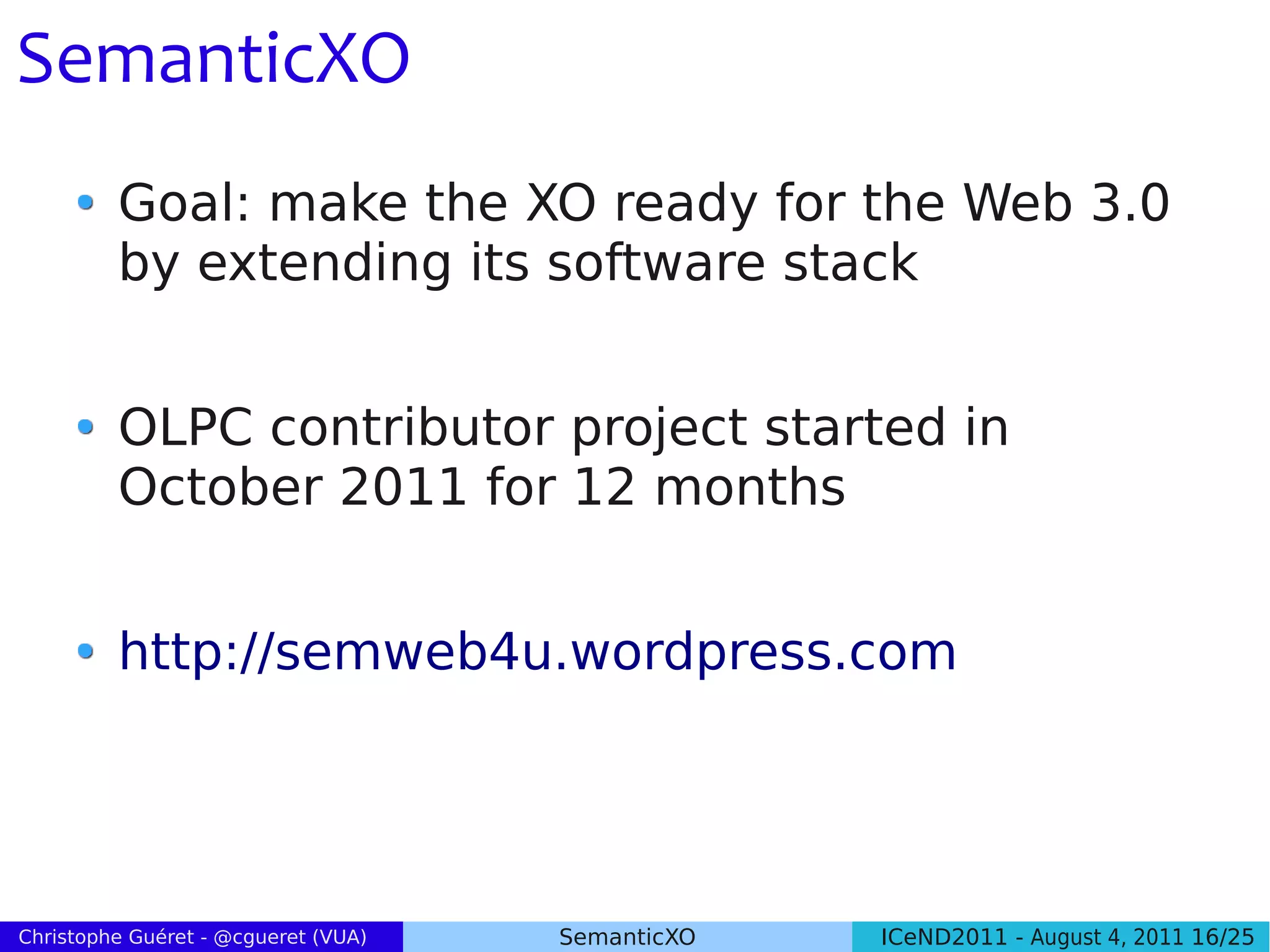 SemanticXO
         Goal: make the XO ready for the Web 3.0
         by extending its software stack


         OLPC contributor project started in
         October 2011 for 12 months


         http://semweb4u.wordpress.com




Christophe Guéret - @cgueret (VUA)   SemanticXO   ICeND2011 - August 4, 2011 16/25
 