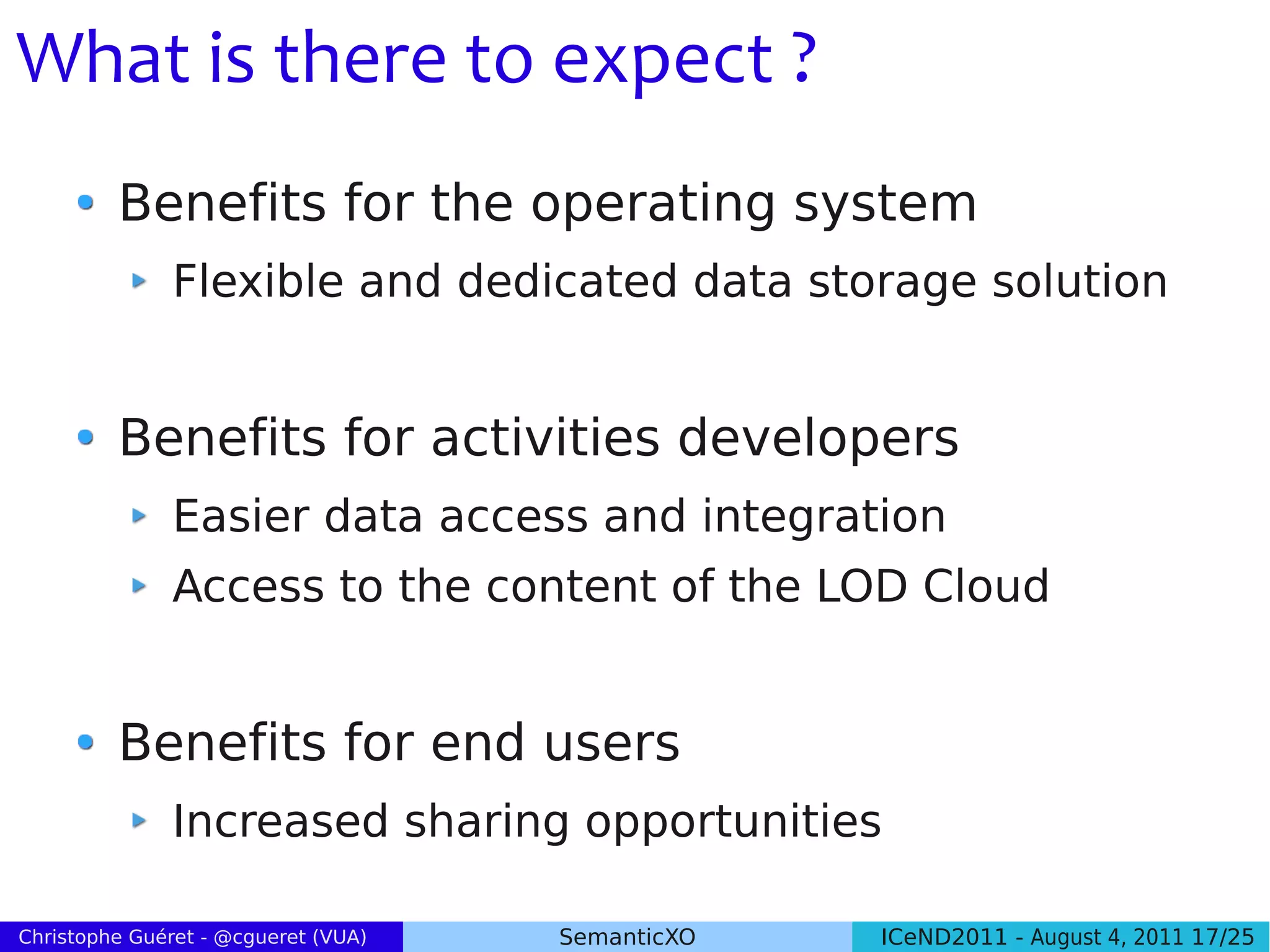 What is there to expect ?
         Benefits for the operating system
               Flexible and dedicated data storage solution


         Benefits for activities developers
               Easier data access and integration
               Access to the content of the LOD Cloud


         Benefits for end users
               Increased sharing opportunities

Christophe Guéret - @cgueret (VUA)   SemanticXO   ICeND2011 - August 4, 2011 17/25
 