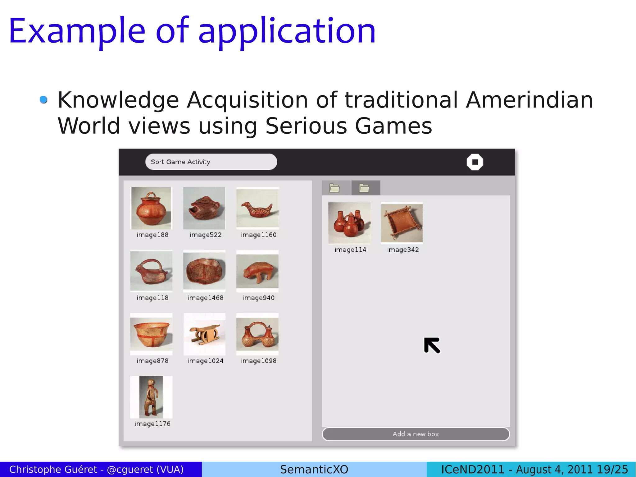 Example of application
         Knowledge Acquisition of traditional Amerindian
         World views using Serious Games




Christophe Guéret - @cgueret (VUA)   SemanticXO   ICeND2011 - August 4, 2011 19/25
 