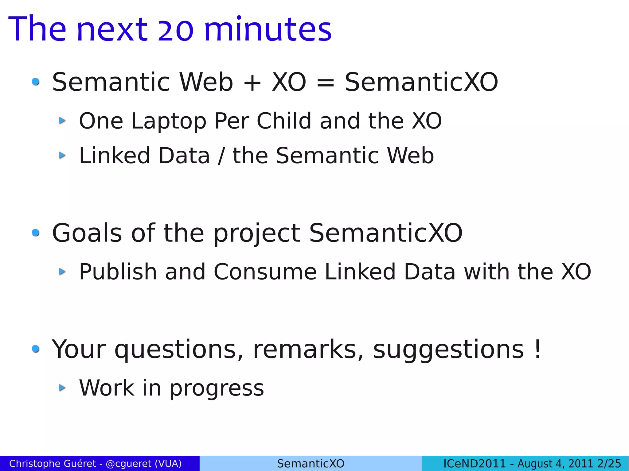 The next 20 minutes
        Semantic Web + XO = SemanticXO
             One Laptop Per Child and the XO
             Linked Data / the Semantic Web


        Goals of the project SemanticXO
             Publish and Consume Linked Data with the XO


        Your questions, remarks, suggestions !
             Work in progress


Christophe Guéret - @cgueret (VUA)   SemanticXO   ICeND2011 - August 4, 2011 2/25
 