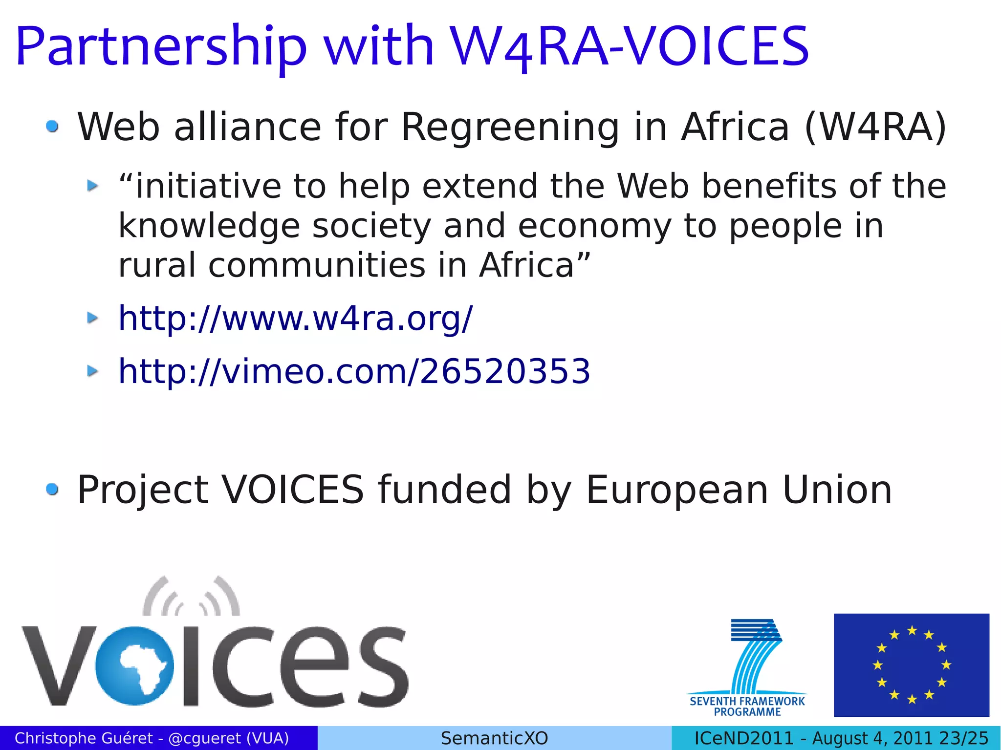 Partnership with W4RA-VOICES
       Web alliance for Regreening in Africa (W4RA)
            “initiative to help extend the Web benefits of the
            knowledge society and economy to people in
            rural communities in Africa”
            http://www.w4ra.org/
            http://vimeo.com/26520353


       Project VOICES funded by European Union




Christophe Guéret - @cgueret (VUA)   SemanticXO   ICeND2011 - August 4, 2011 23/25
 
