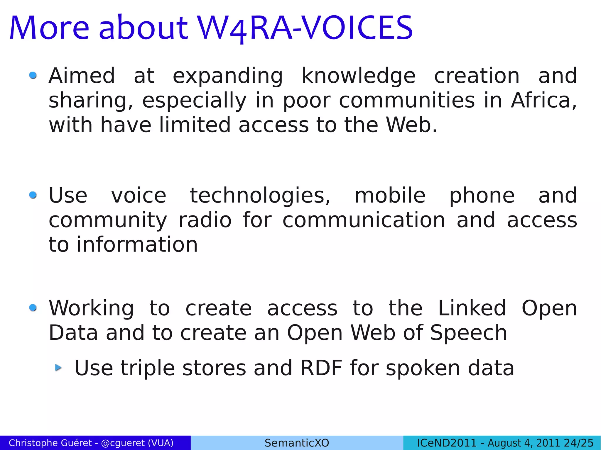 More about W4RA-VOICES
        Aimed at expanding knowledge creation and
        sharing, especially in poor communities in Africa,
        with have limited access to the Web.


        Use voice technologies, mobile phone and
        community radio for communication and access
        to information


        Working to create access to the Linked Open
        Data and to create an Open Web of Speech
             Use triple stores and RDF for spoken data


Christophe Guéret - @cgueret (VUA)   SemanticXO   ICeND2011 - August 4, 2011 24/25
 