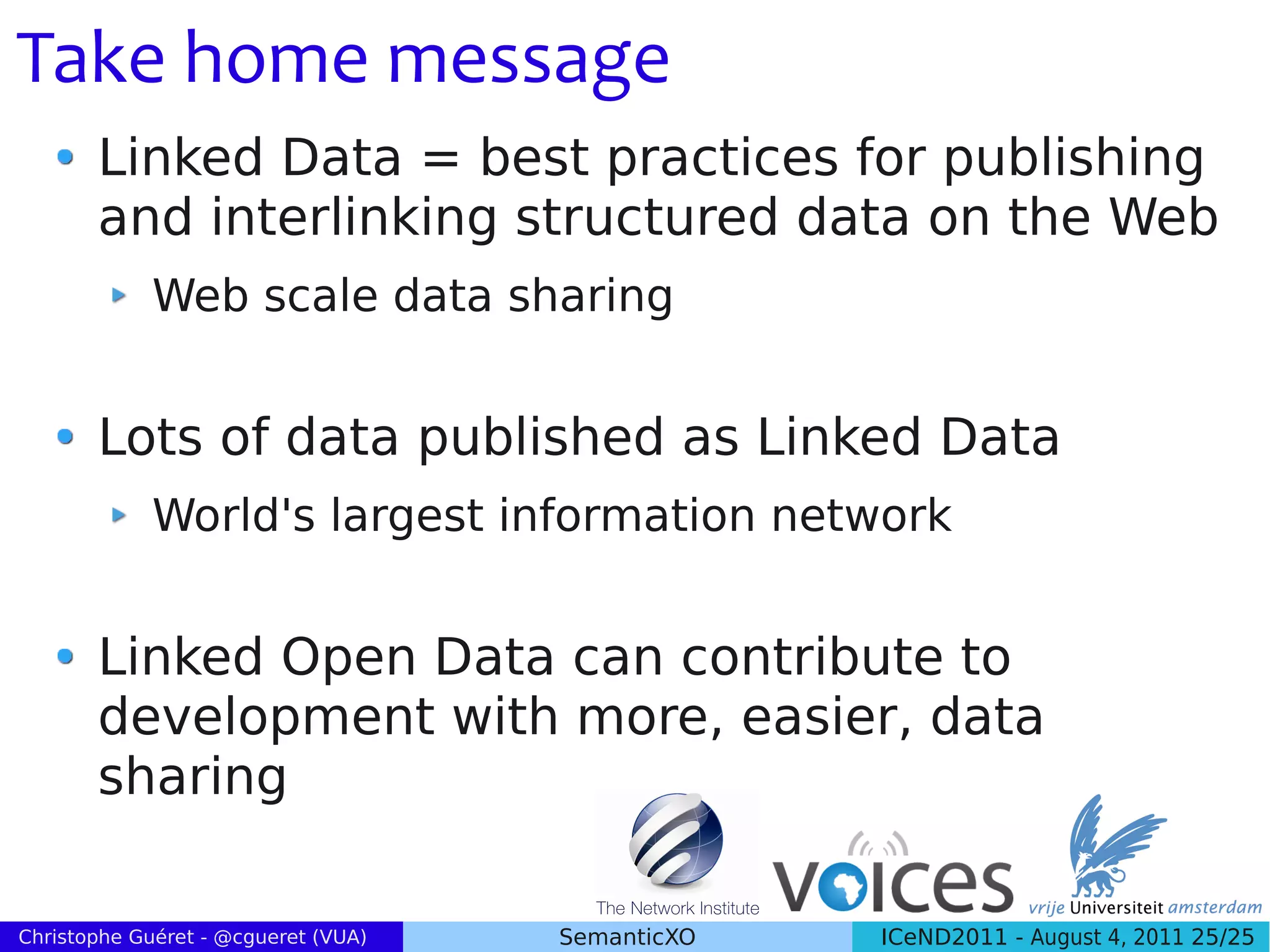 Take home message
       Linked Data = best practices for publishing
       and interlinking structured data on the Web
             Web scale data sharing


       Lots of data published as Linked Data
             World's largest information network


       Linked Open Data can contribute to
       development with more, easier, data
       sharing

Christophe Guéret - @cgueret (VUA)   SemanticXO   ICeND2011 - August 4, 2011 25/25
 