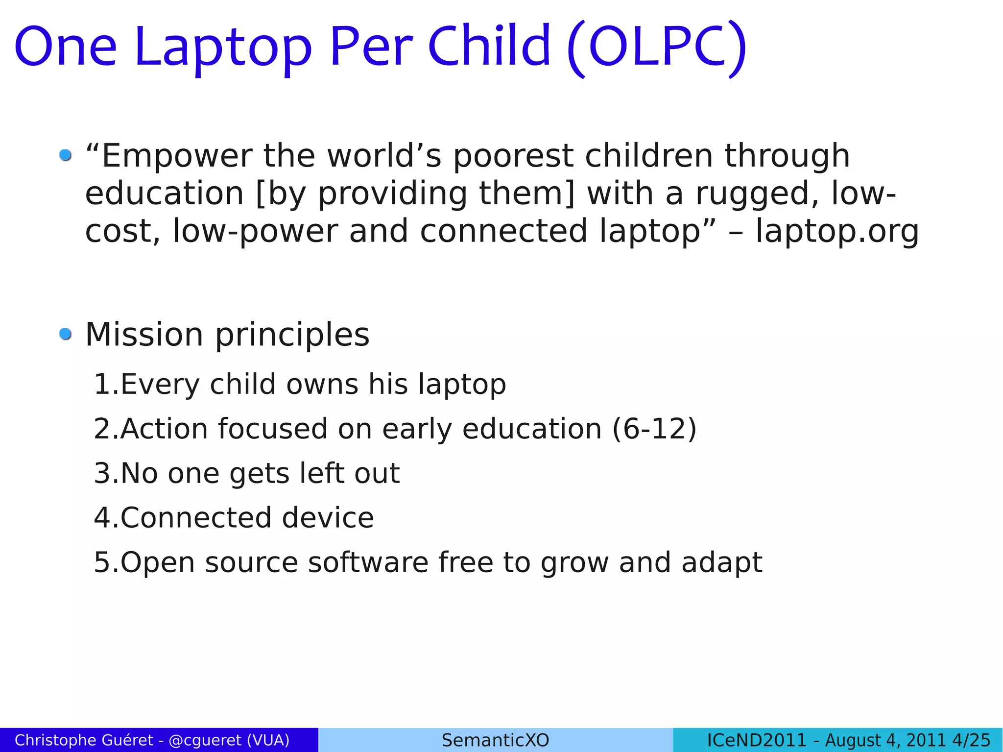 One Laptop Per Child (OLPC)
        “Empower the world’s poorest children through
        education [by providing them] with a rugged, low-
        cost, low-power and connected laptop” – laptop.org


        Mission principles
         1.Every child owns his laptop
         2.Action focused on early education (6-12)
         3.No one gets left out
         4.Connected device
         5.Open source software free to grow and adapt




Christophe Guéret - @cgueret (VUA)   SemanticXO       ICeND2011 - August 4, 2011 4/25
 