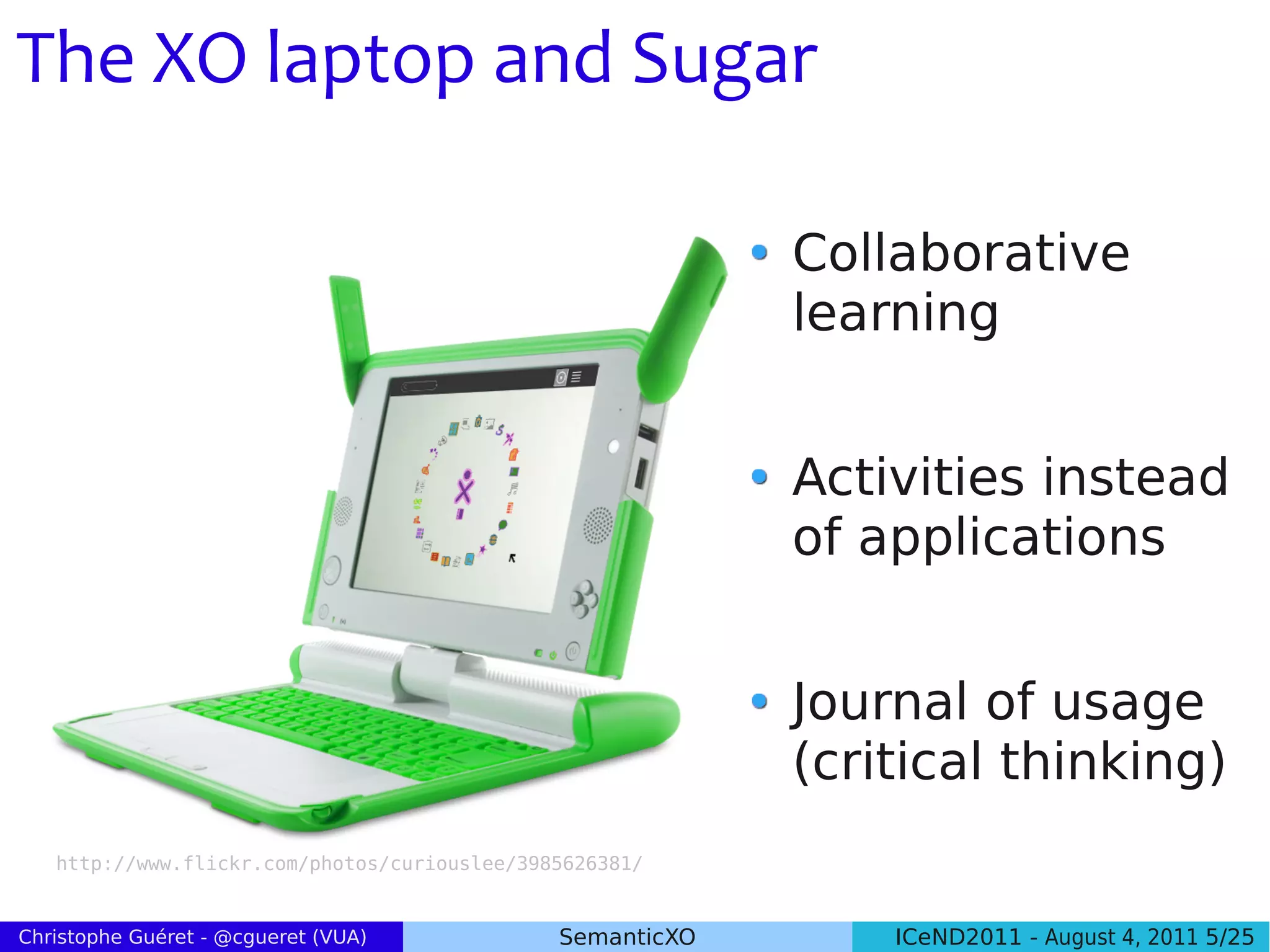 The XO laptop and Sugar

                                                           Collaborative
                                                           learning


                                                           Activities instead
                                                           of applications


                                                           Journal of usage
                                                           (critical thinking)
   http://www.flickr.com/photos/curiouslee/3985626381/


Christophe Guéret - @cgueret (VUA)            SemanticXO       ICeND2011 - August 4, 2011 5/25
 