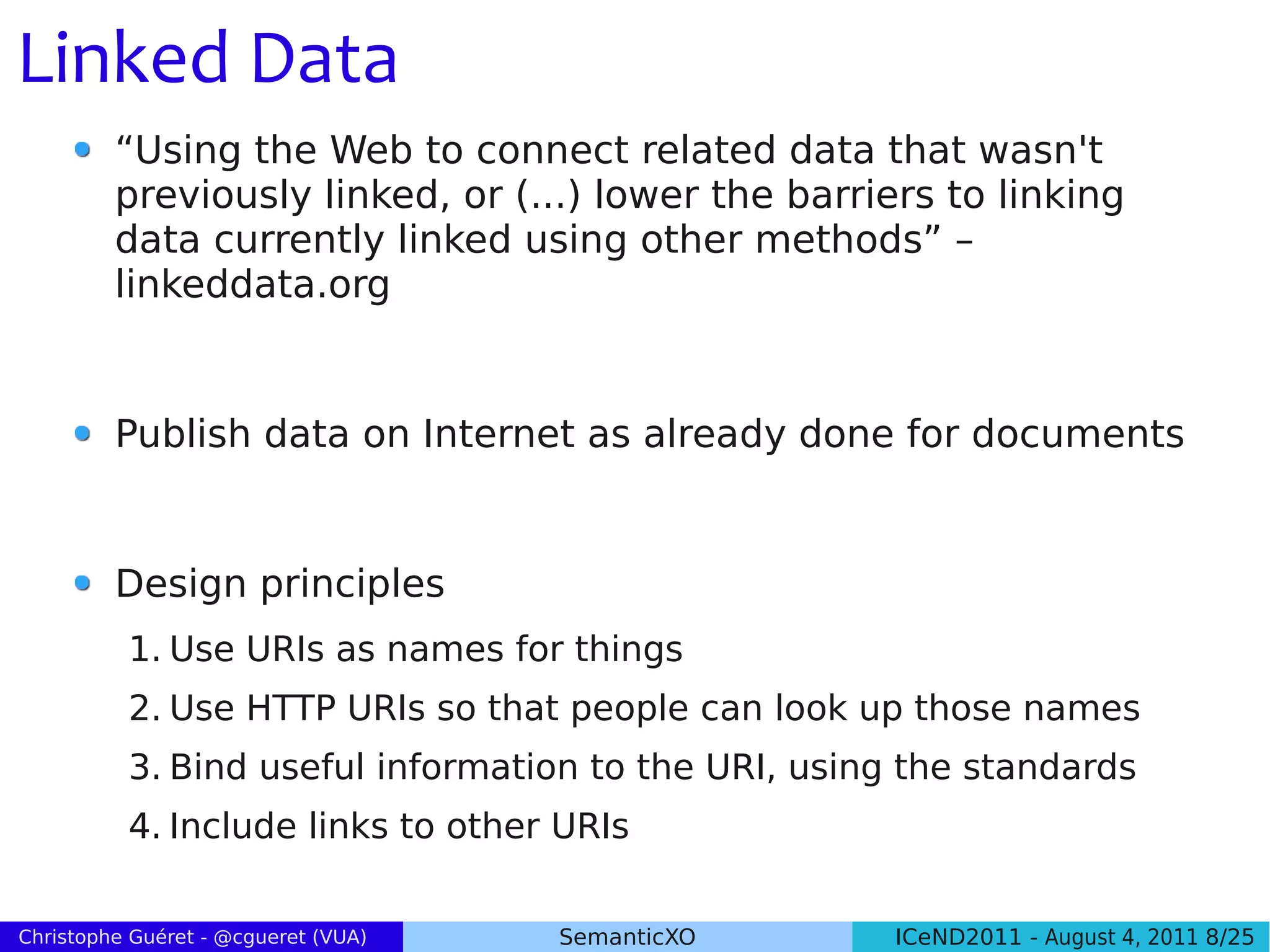 Linked Data
         “Using the Web to connect related data that wasn't
         previously linked, or (...) lower the barriers to linking
         data currently linked using other methods” –
         linkeddata.org


         Publish data on Internet as already done for documents


         Design principles
          1. Use URIs as names for things
          2. Use HTTP URIs so that people can look up those names
          3. Bind useful information to the URI, using the standards
          4. Include links to other URIs

Christophe Guéret - @cgueret (VUA)   SemanticXO       ICeND2011 - August 4, 2011 8/25
 