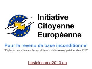 Initiative
                            Citoyenne
                            Européenne
Pour le revenu de base inconditionnel
"Explorer une voie vers des conditions sociales émancipatrices dans l’UE"




                    basicincome2013.eu
 