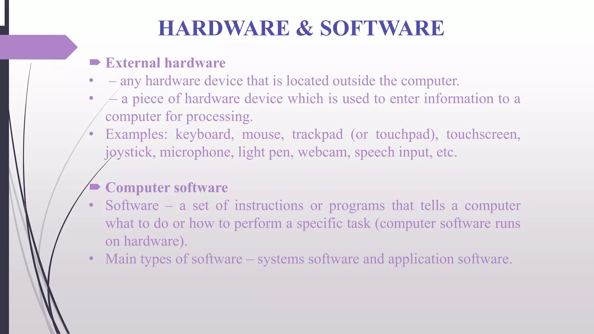 HARDWARE & SOFTWARE
 External hardware
• – any hardware device that is located outside the computer.
• – a piece of hardware device which is used to enter information to a
computer for processing.
• Examples: keyboard, mouse, trackpad (or touchpad), touchscreen,
joystick, microphone, light pen, webcam, speech input, etc.
 Computer software
• Software – a set of instructions or programs that tells a computer
what to do or how to perform a specific task (computer software runs
on hardware).
• Main types of software – systems software and application software.
 