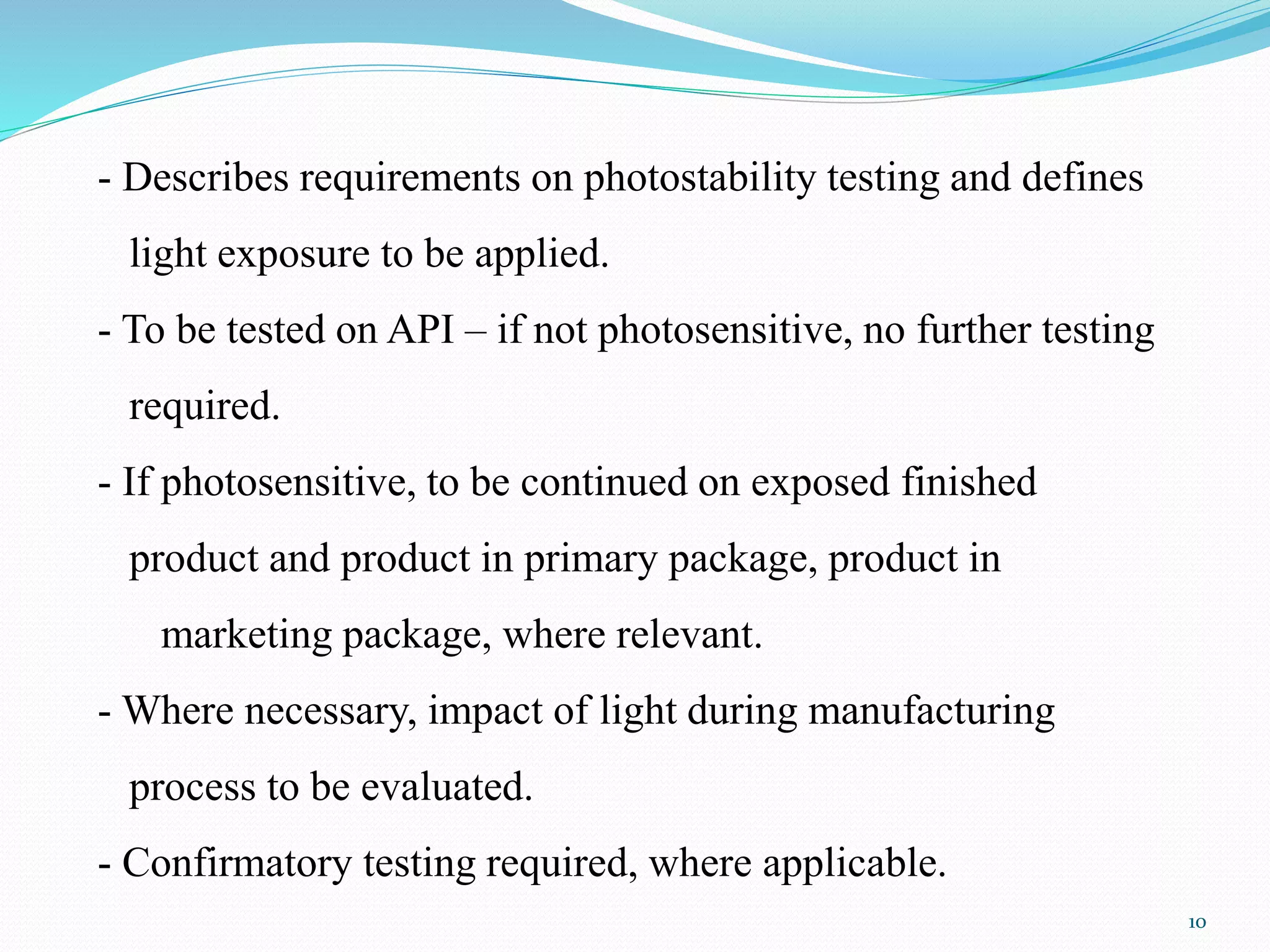 - Describes requirements on photostability testing and defines
light exposure to be applied.
- To be tested on API – if not photosensitive, no further testing
required.
- If photosensitive, to be continued on exposed finished
product and product in primary package, product in
marketing package, where relevant.
- Where necessary, impact of light during manufacturing
process to be evaluated.
- Confirmatory testing required, where applicable.
10
 