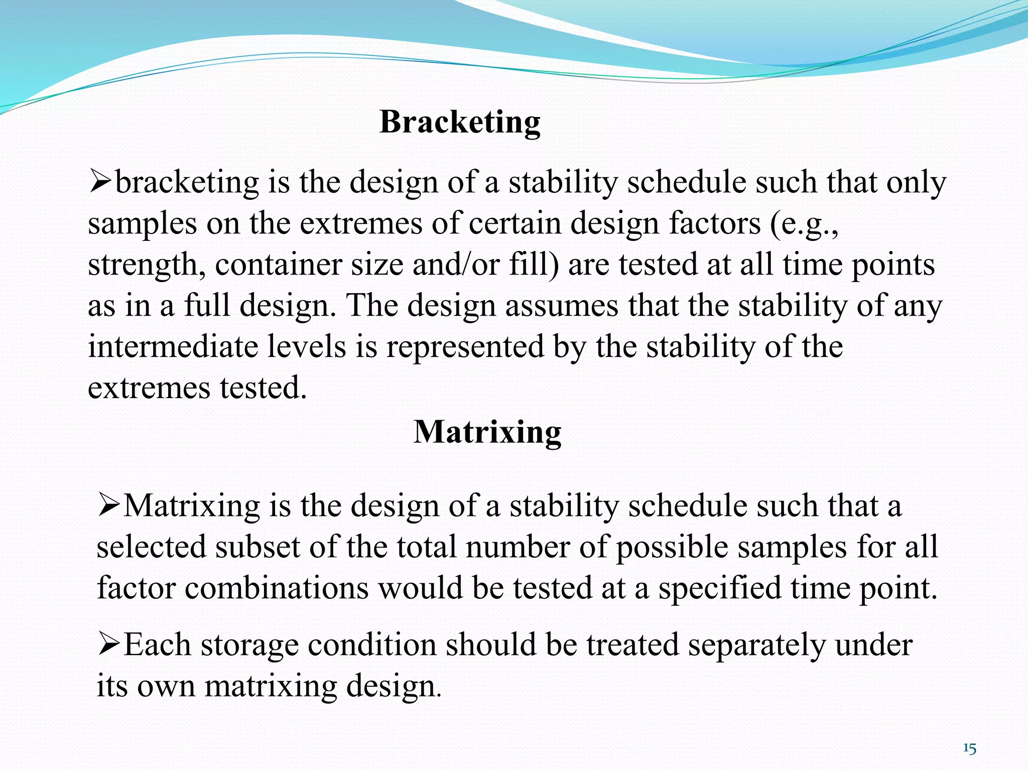 Bracketing
bracketing is the design of a stability schedule such that only
samples on the extremes of certain design factors (e.g.,
strength, container size and/or fill) are tested at all time points
as in a full design. The design assumes that the stability of any
intermediate levels is represented by the stability of the
extremes tested.
Matrixing is the design of a stability schedule such that a
selected subset of the total number of possible samples for all
factor combinations would be tested at a specified time point.
Matrixing
Each storage condition should be treated separately under
its own matrixing design.
15
 
