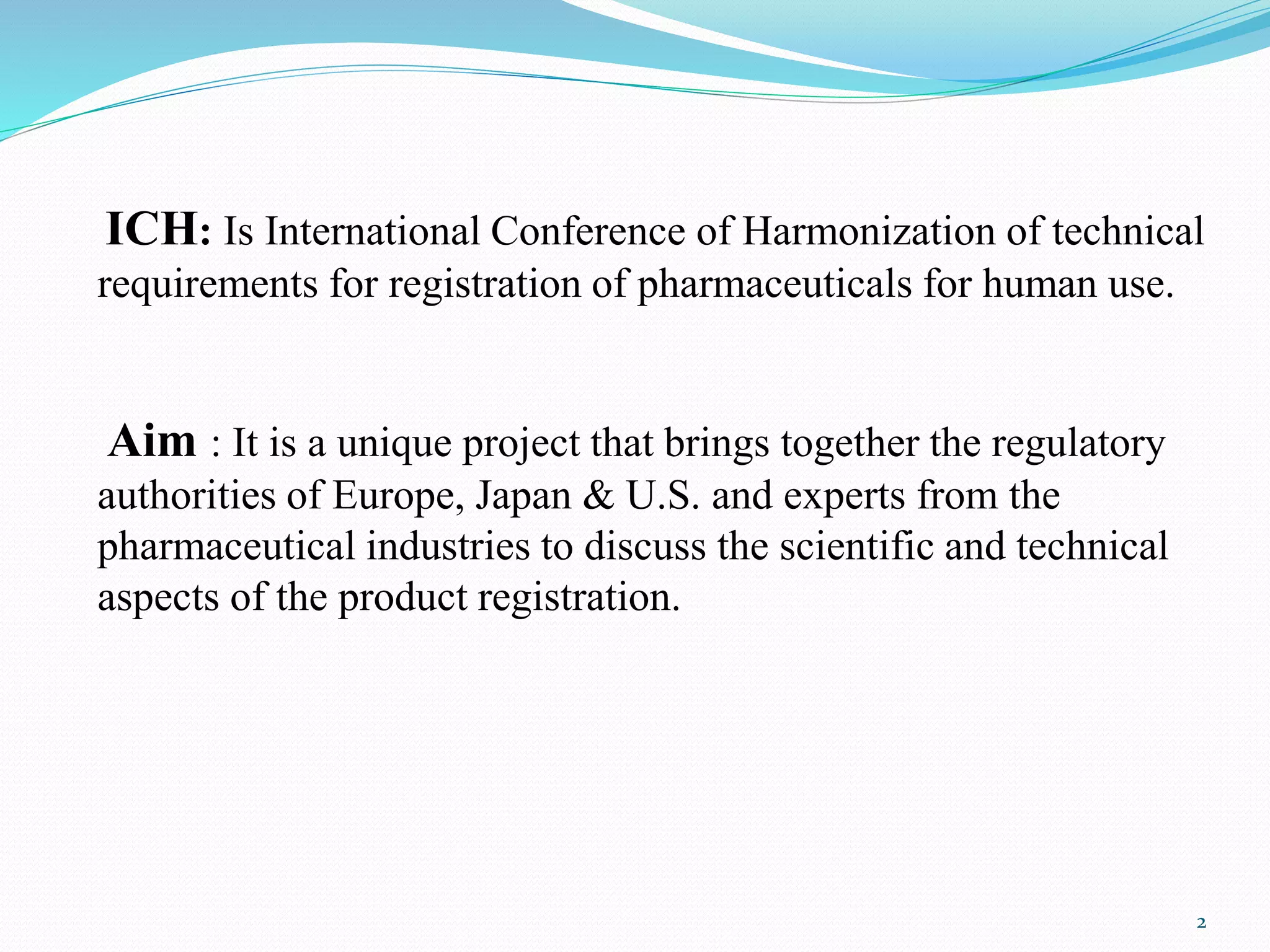 ICH: Is International Conference of Harmonization of technical
requirements for registration of pharmaceuticals for human use.
Aim : It is a unique project that brings together the regulatory
authorities of Europe, Japan & U.S. and experts from the
pharmaceutical industries to discuss the scientific and technical
aspects of the product registration.
2
 