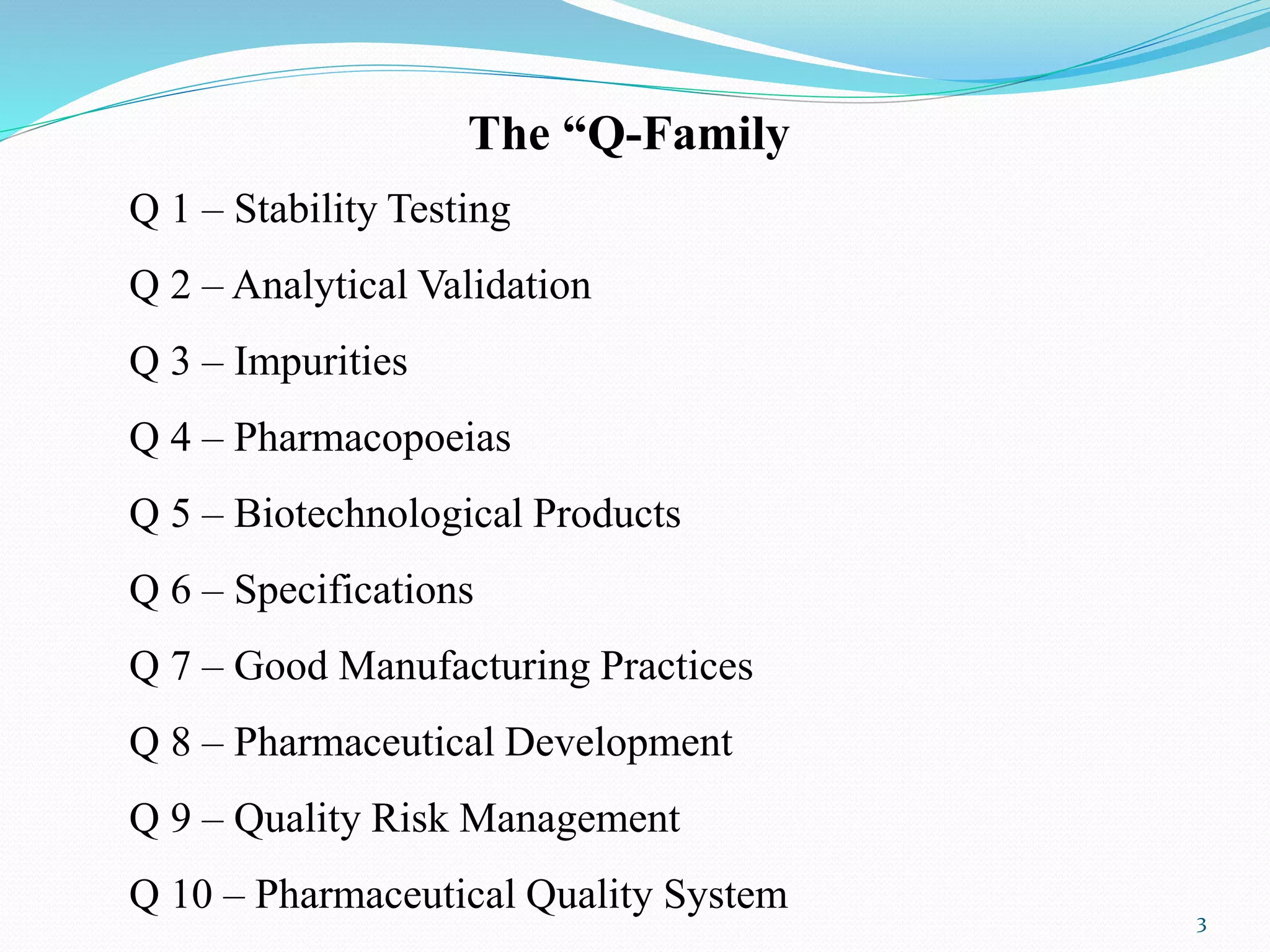 The “Q-Family
Q 1 – Stability Testing
Q 2 – Analytical Validation
Q 3 – Impurities
Q 4 – Pharmacopoeias
Q 5 – Biotechnological Products
Q 6 – Specifications
Q 7 – Good Manufacturing Practices
Q 8 – Pharmaceutical Development
Q 9 – Quality Risk Management
Q 10 – Pharmaceutical Quality System 3
 