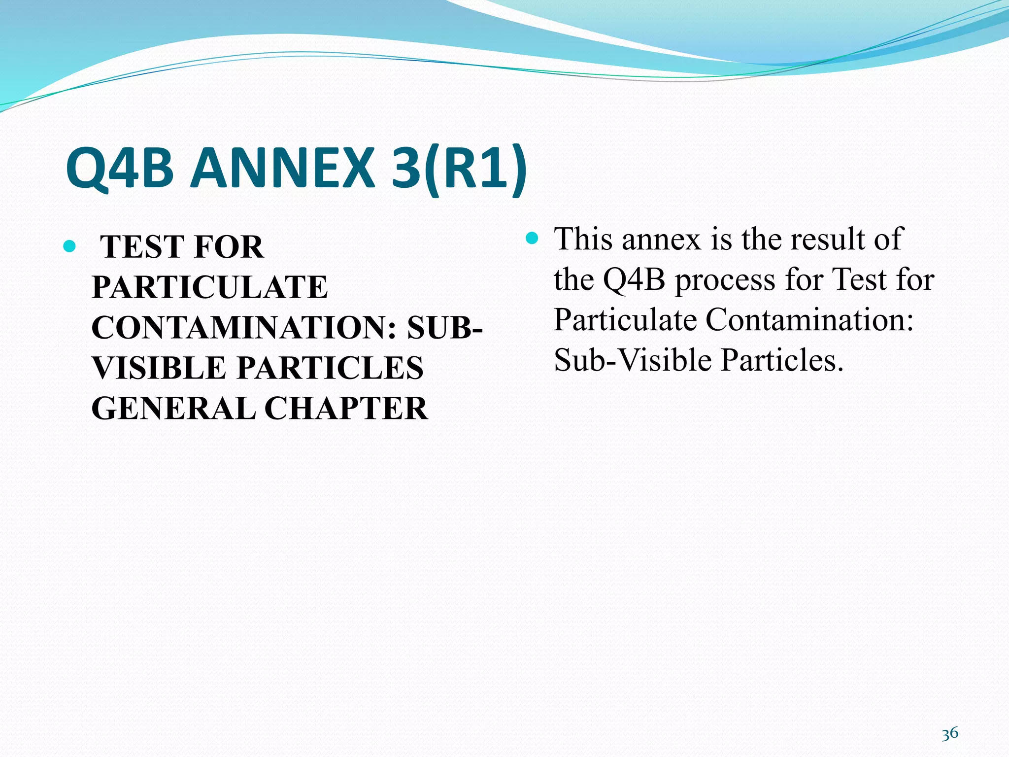 Q4B ANNEX 3(R1)
 TEST FOR
PARTICULATE
CONTAMINATION: SUB-
VISIBLE PARTICLES
GENERAL CHAPTER
 This annex is the result of
the Q4B process for Test for
Particulate Contamination:
Sub-Visible Particles.
36
 