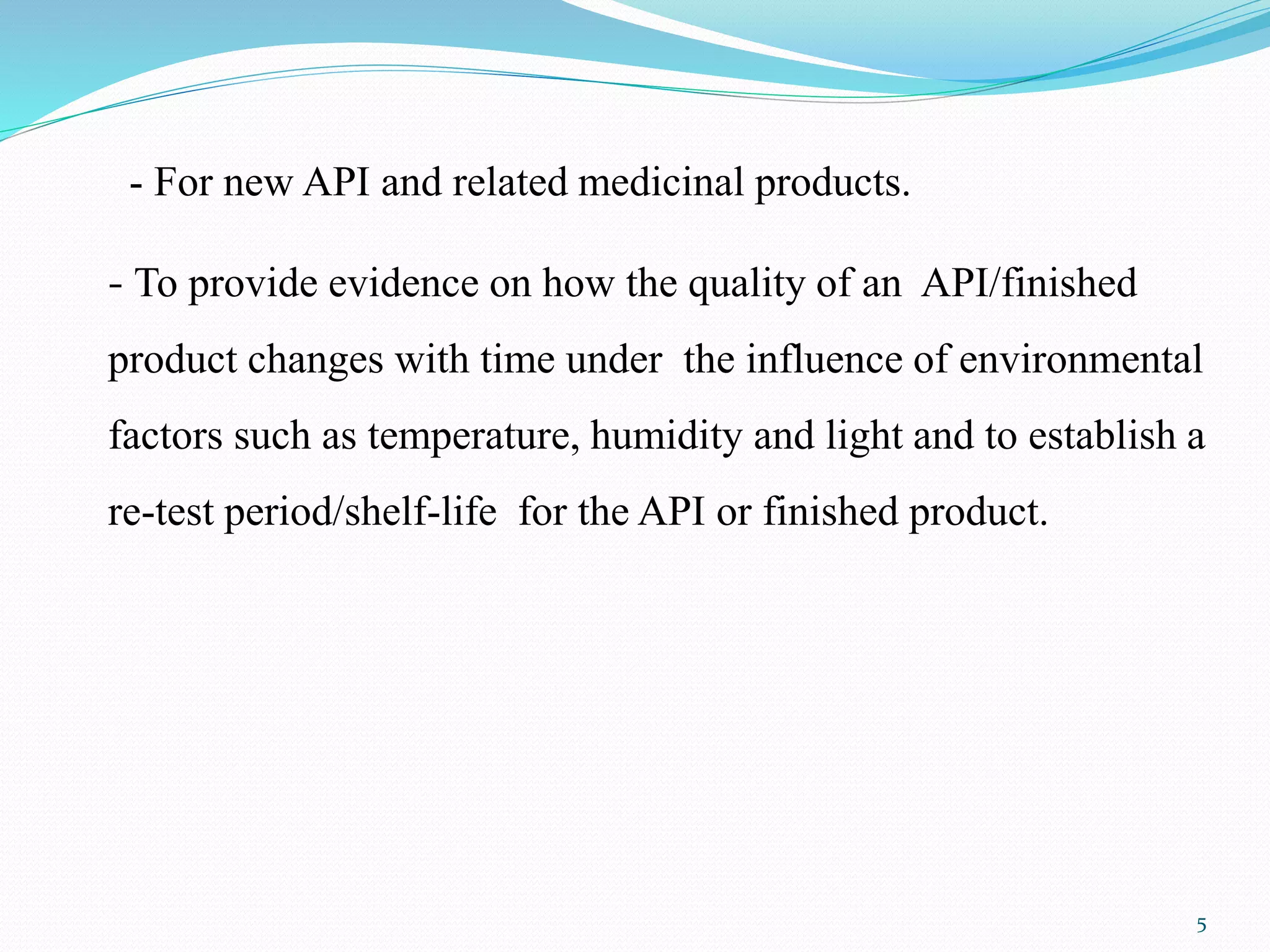 - For new API and related medicinal products.
- To provide evidence on how the quality of an API/finished
product changes with time under the influence of environmental
factors such as temperature, humidity and light and to establish a
re-test period/shelf-life for the API or finished product.
5
 