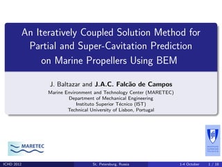 An Iteratively Coupled Solution Method for
Partial and Super-Cavitation Prediction
on Marine Propellers Using BEM
J. Baltazar and J.A.C. Falc˜ao de Campos
Marine Environment and Technology Center (MARETEC)
Department of Mechanical Engineering
Instituto Superior T´ecnico (IST)
Technical University of Lisbon, Portugal
MARETEC
ICHD 2012 St. Petersburg, Russia 1-4 October 1 / 18
 